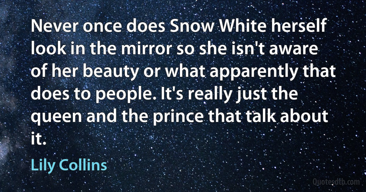 Never once does Snow White herself look in the mirror so she isn't aware of her beauty or what apparently that does to people. It's really just the queen and the prince that talk about it. (Lily Collins)