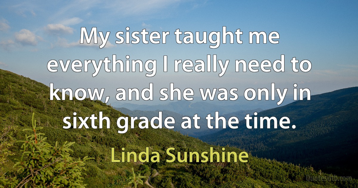 My sister taught me everything I really need to know, and she was only in sixth grade at the time. (Linda Sunshine)