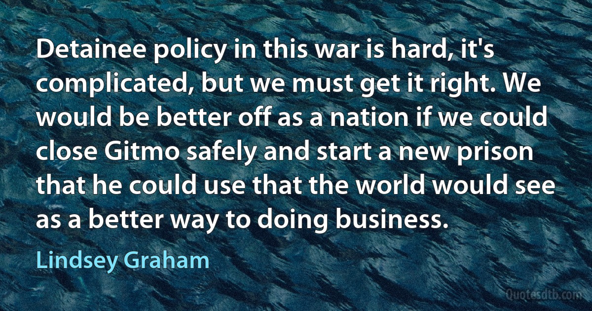 Detainee policy in this war is hard, it's complicated, but we must get it right. We would be better off as a nation if we could close Gitmo safely and start a new prison that he could use that the world would see as a better way to doing business. (Lindsey Graham)