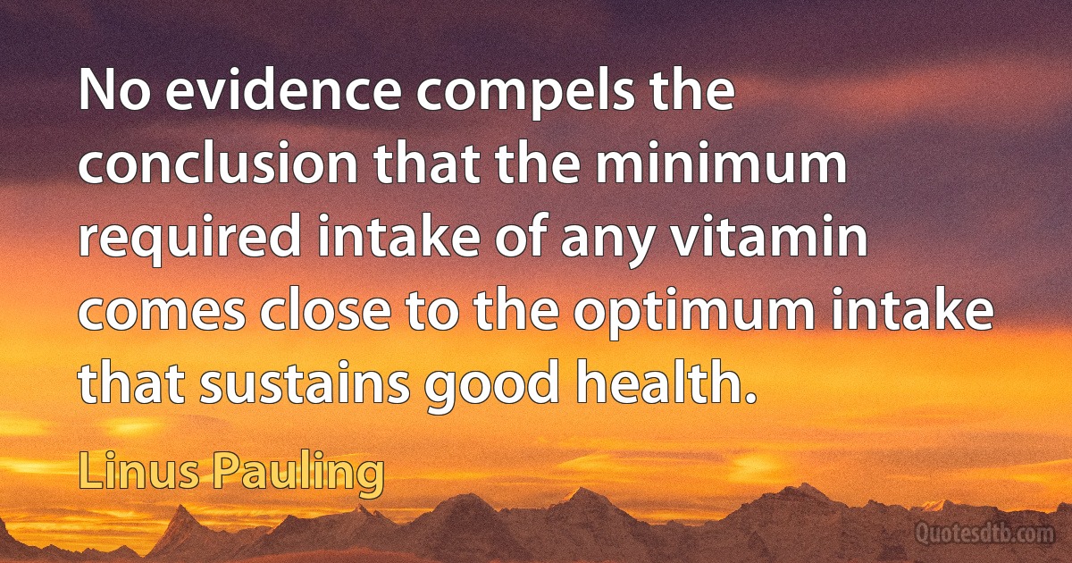 No evidence compels the conclusion that the minimum required intake of any vitamin comes close to the optimum intake that sustains good health. (Linus Pauling)