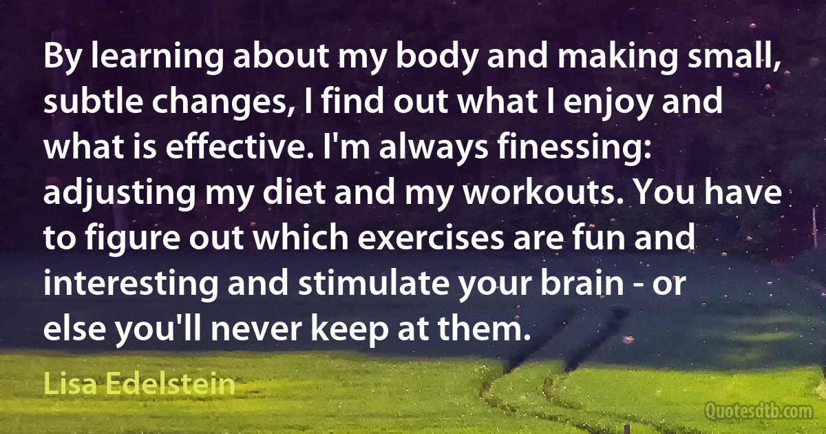 By learning about my body and making small, subtle changes, I find out what I enjoy and what is effective. I'm always finessing: adjusting my diet and my workouts. You have to figure out which exercises are fun and interesting and stimulate your brain - or else you'll never keep at them. (Lisa Edelstein)