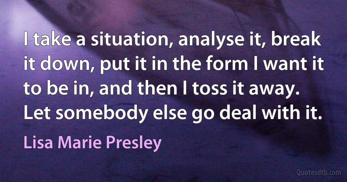 I take a situation, analyse it, break it down, put it in the form I want it to be in, and then I toss it away. Let somebody else go deal with it. (Lisa Marie Presley)