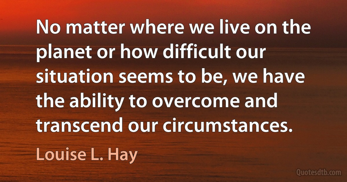 No matter where we live on the planet or how difficult our situation seems to be, we have the ability to overcome and transcend our circumstances. (Louise L. Hay)