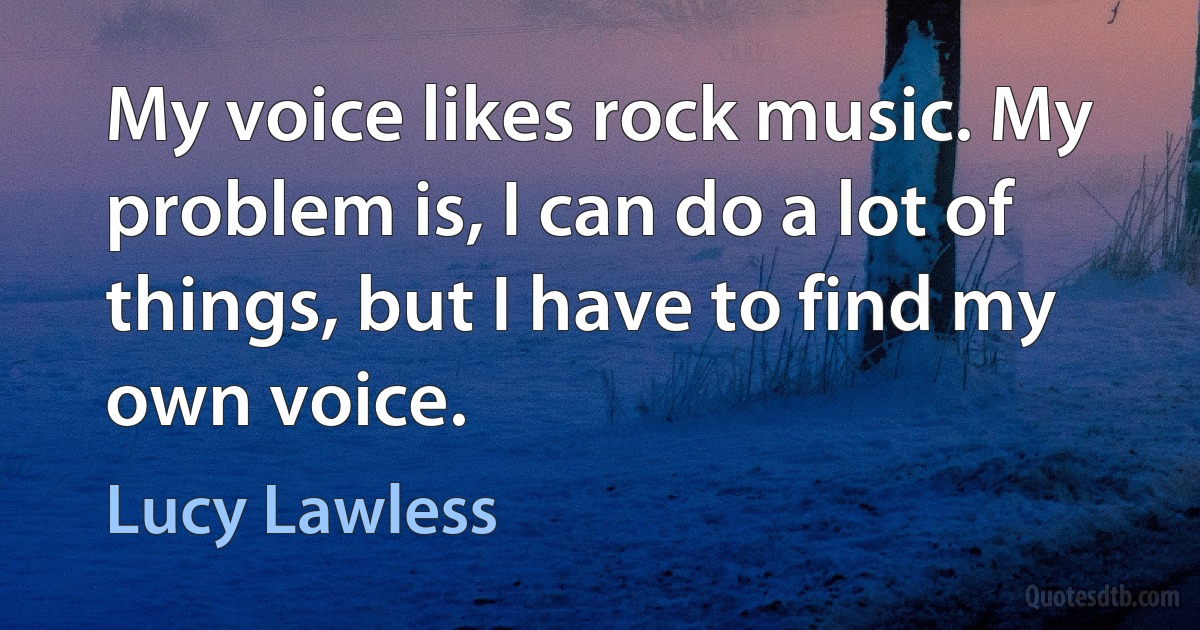 My voice likes rock music. My problem is, I can do a lot of things, but I have to find my own voice. (Lucy Lawless)