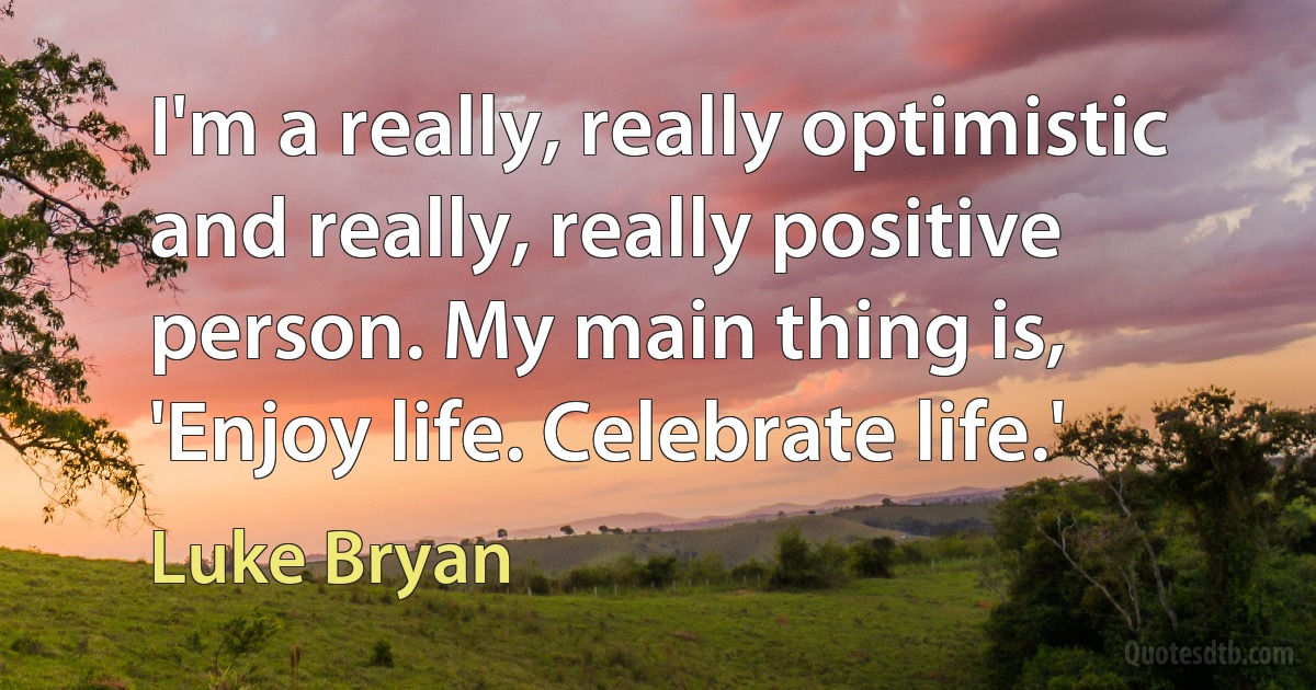 I'm a really, really optimistic and really, really positive person. My main thing is, 'Enjoy life. Celebrate life.' (Luke Bryan)