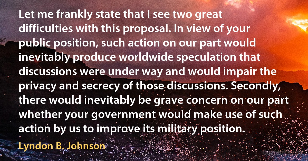 Let me frankly state that I see two great difficulties with this proposal. In view of your public position, such action on our part would inevitably produce worldwide speculation that discussions were under way and would impair the privacy and secrecy of those discussions. Secondly, there would inevitably be grave concern on our part whether your government would make use of such action by us to improve its military position. (Lyndon B. Johnson)