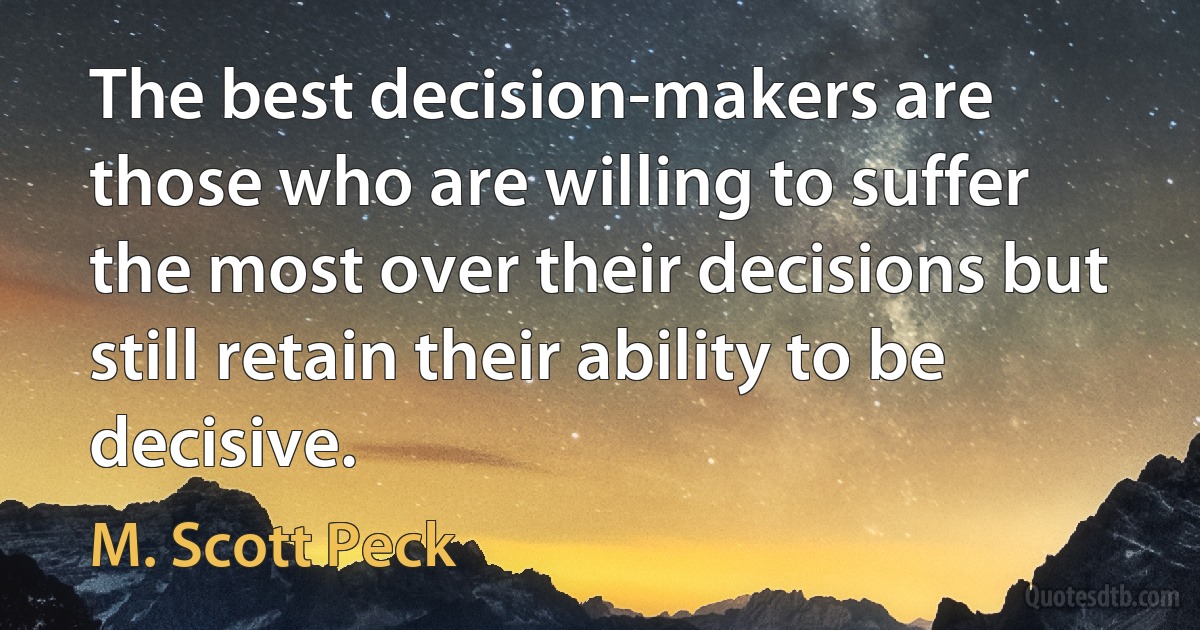 The best decision-makers are those who are willing to suffer the most over their decisions but still retain their ability to be decisive. (M. Scott Peck)