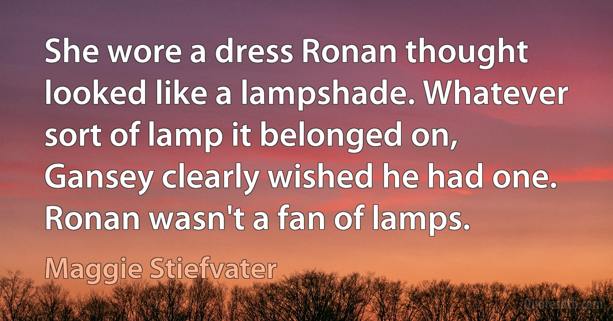 She wore a dress Ronan thought looked like a lampshade. Whatever sort of lamp it belonged on, Gansey clearly wished he had one. Ronan wasn't a fan of lamps. (Maggie Stiefvater)