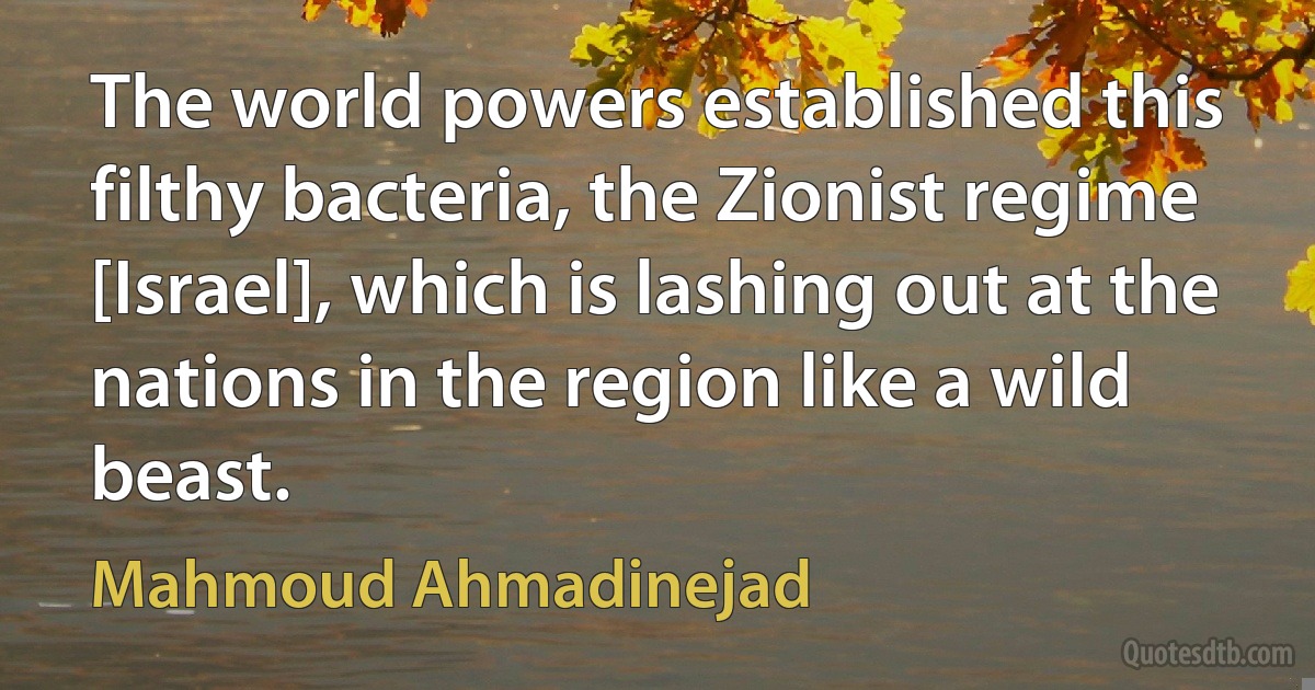 The world powers established this filthy bacteria, the Zionist regime [Israel], which is lashing out at the nations in the region like a wild beast. (Mahmoud Ahmadinejad)