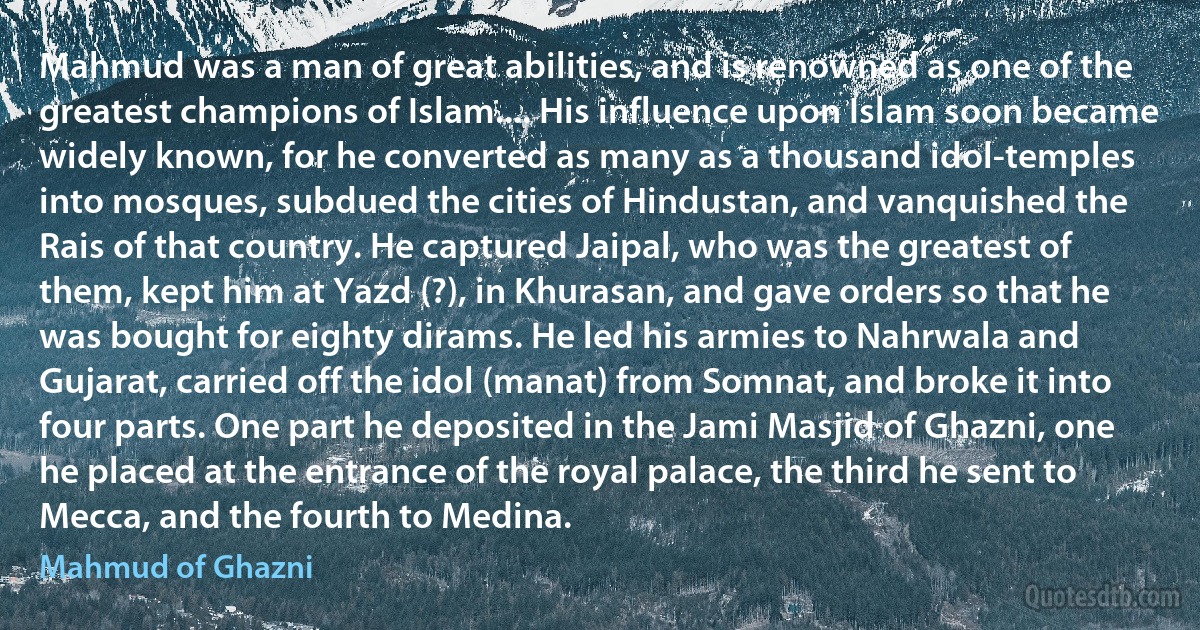 Mahmud was a man of great abilities, and is renowned as one of the greatest champions of Islam.... His influence upon Islam soon became widely known, for he converted as many as a thousand idol-temples into mosques, subdued the cities of Hindustan, and vanquished the Rais of that country. He captured Jaipal, who was the greatest of them, kept him at Yazd (?), in Khurasan, and gave orders so that he was bought for eighty dirams. He led his armies to Nahrwala and Gujarat, carried off the idol (manat) from Somnat, and broke it into four parts. One part he deposited in the Jami Masjid of Ghazni, one he placed at the entrance of the royal palace, the third he sent to Mecca, and the fourth to Medina. (Mahmud of Ghazni)