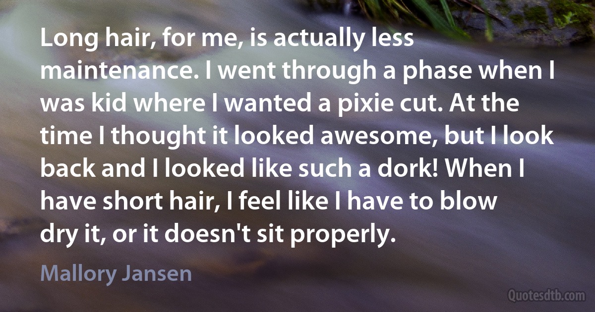 Long hair, for me, is actually less maintenance. I went through a phase when I was kid where I wanted a pixie cut. At the time I thought it looked awesome, but I look back and I looked like such a dork! When I have short hair, I feel like I have to blow dry it, or it doesn't sit properly. (Mallory Jansen)