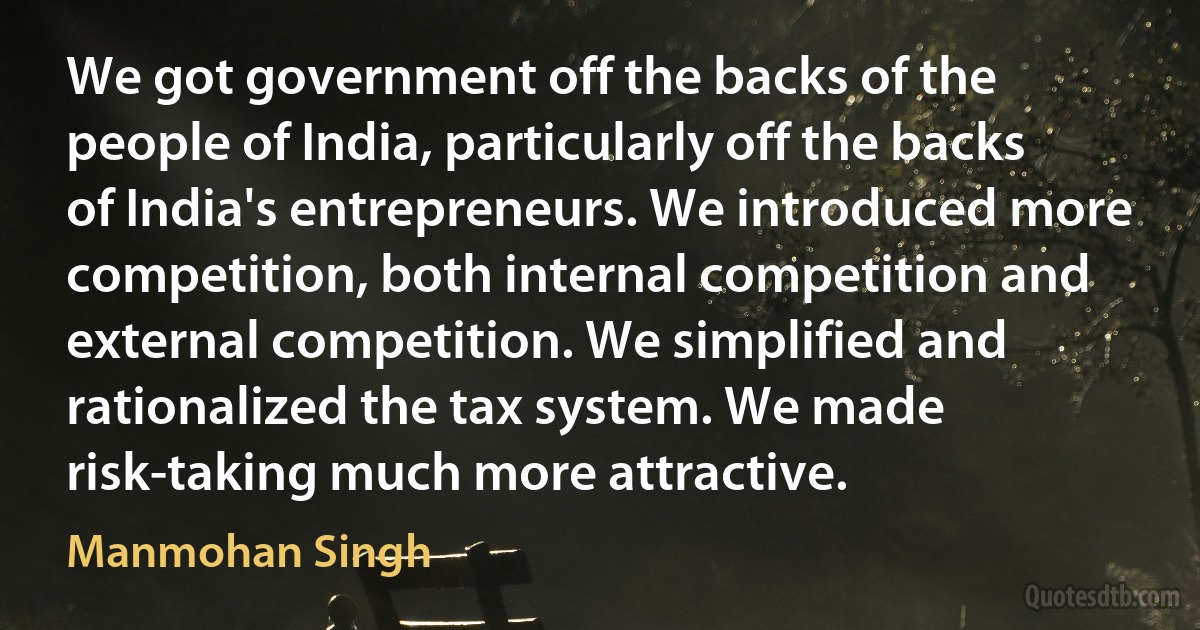 We got government off the backs of the people of India, particularly off the backs of India's entrepreneurs. We introduced more competition, both internal competition and external competition. We simplified and rationalized the tax system. We made risk-taking much more attractive. (Manmohan Singh)