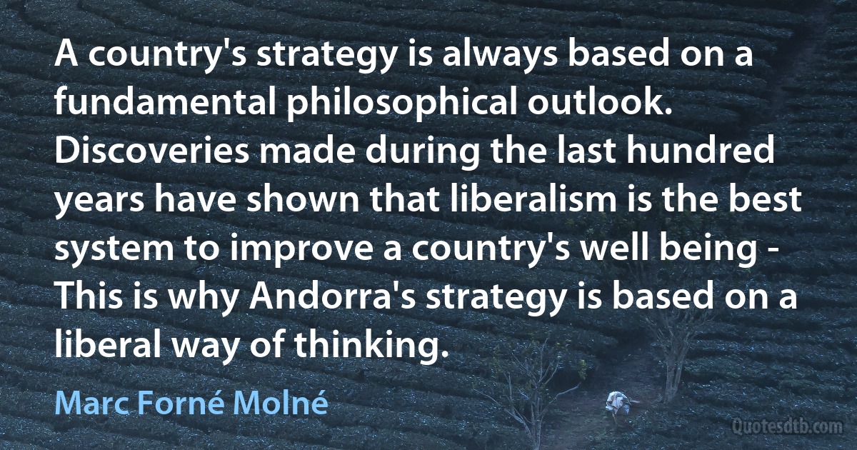 A country's strategy is always based on a fundamental philosophical outlook. Discoveries made during the last hundred years have shown that liberalism is the best system to improve a country's well being - This is why Andorra's strategy is based on a liberal way of thinking. (Marc Forné Molné)