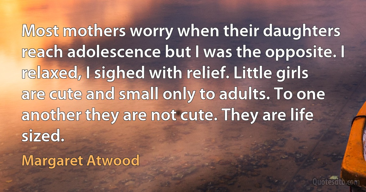 Most mothers worry when their daughters reach adolescence but I was the opposite. I relaxed, I sighed with relief. Little girls are cute and small only to adults. To one another they are not cute. They are life sized. (Margaret Atwood)