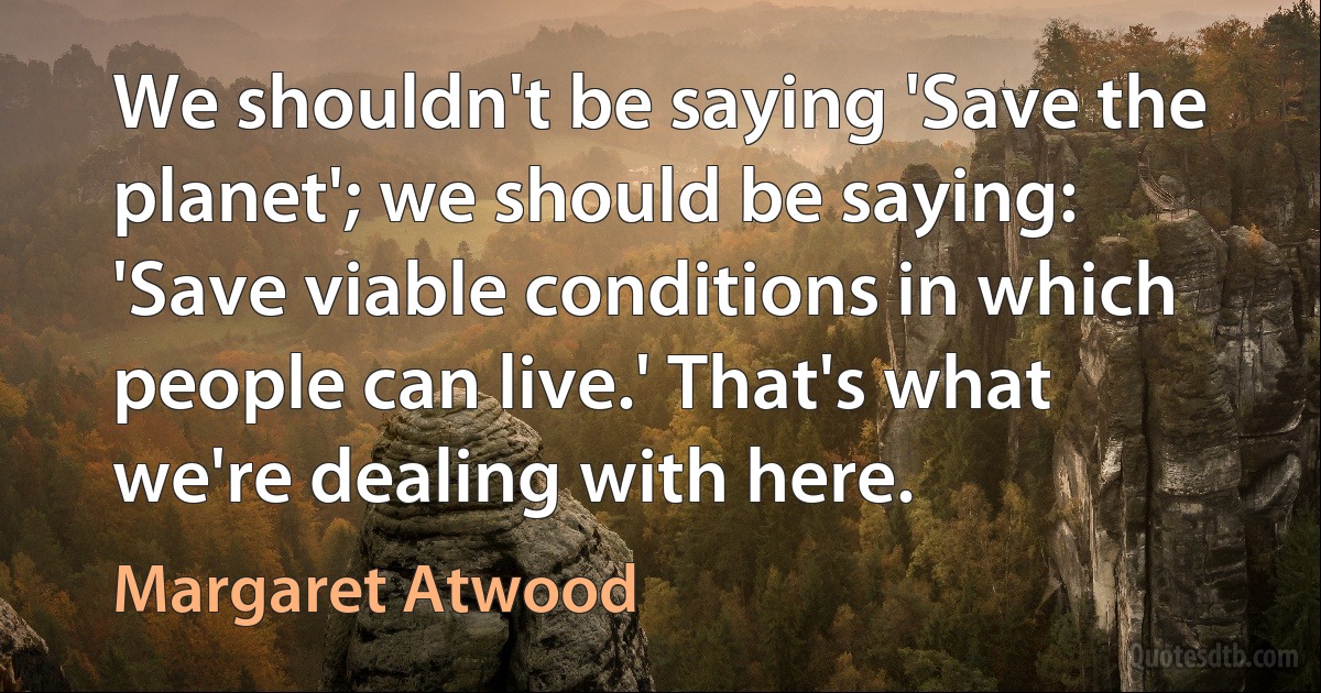 We shouldn't be saying 'Save the planet'; we should be saying: 'Save viable conditions in which people can live.' That's what we're dealing with here. (Margaret Atwood)