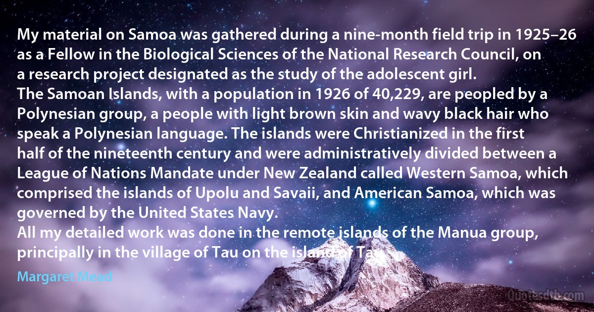 My material on Samoa was gathered during a nine-month field trip in 1925–26 as a Fellow in the Biological Sciences of the National Research Council, on a research project designated as the study of the adolescent girl.
The Samoan Islands, with a population in 1926 of 40,229, are peopled by a Polynesian group, a people with light brown skin and wavy black hair who speak a Polynesian language. The islands were Christianized in the first half of the nineteenth century and were administratively divided between a League of Nations Mandate under New Zealand called Western Samoa, which comprised the islands of Upolu and Savaii, and American Samoa, which was governed by the United States Navy.
All my detailed work was done in the remote islands of the Manua group, principally in the village of Tau on the island of Tau. (Margaret Mead)