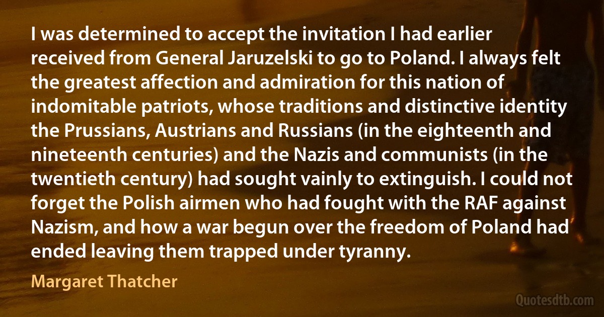 I was determined to accept the invitation I had earlier received from General Jaruzelski to go to Poland. I always felt the greatest affection and admiration for this nation of indomitable patriots, whose traditions and distinctive identity the Prussians, Austrians and Russians (in the eighteenth and nineteenth centuries) and the Nazis and communists (in the twentieth century) had sought vainly to extinguish. I could not forget the Polish airmen who had fought with the RAF against Nazism, and how a war begun over the freedom of Poland had ended leaving them trapped under tyranny. (Margaret Thatcher)