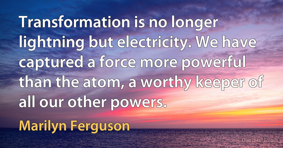 Transformation is no longer lightning but electricity. We have captured a force more powerful than the atom, a worthy keeper of all our other powers. (Marilyn Ferguson)