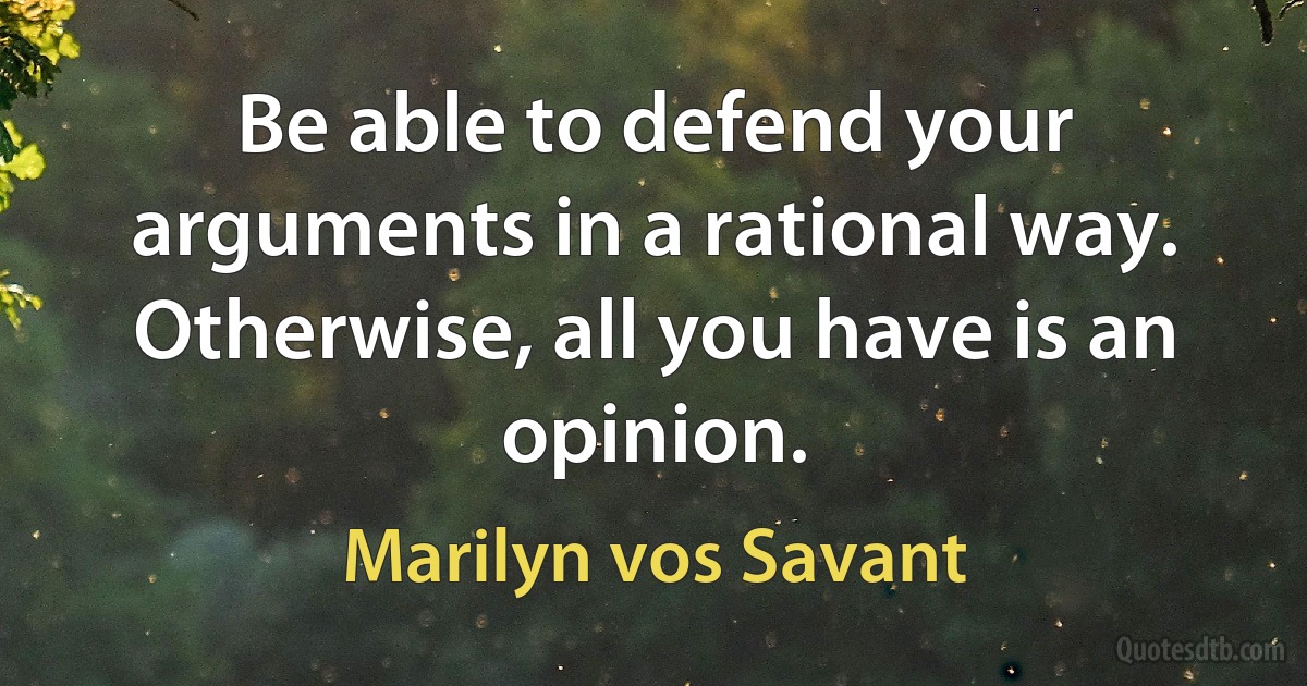 Be able to defend your arguments in a rational way. Otherwise, all you have is an opinion. (Marilyn vos Savant)