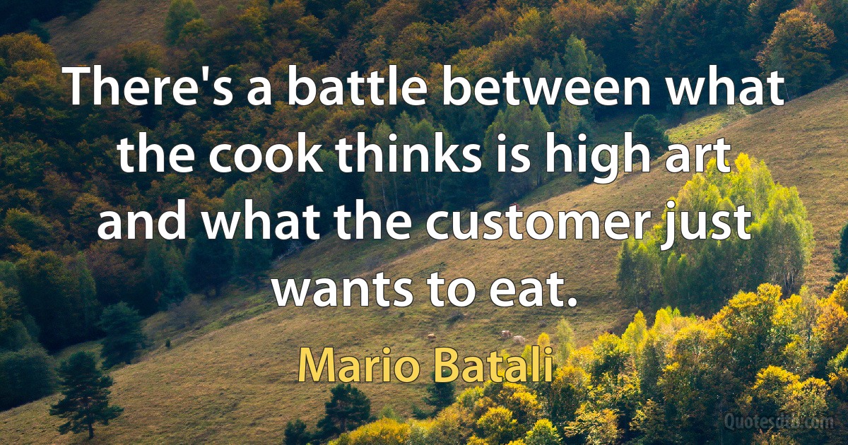 There's a battle between what the cook thinks is high art and what the customer just wants to eat. (Mario Batali)