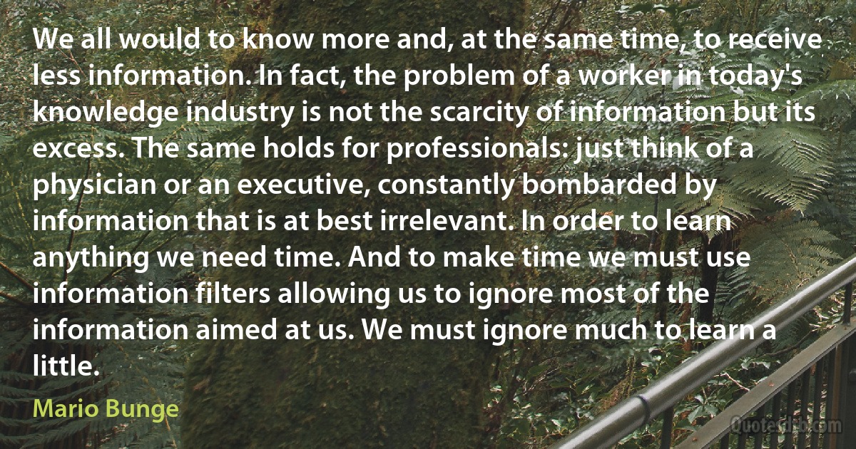 We all would to know more and, at the same time, to receive less information. In fact, the problem of a worker in today's knowledge industry is not the scarcity of information but its excess. The same holds for professionals: just think of a physician or an executive, constantly bombarded by information that is at best irrelevant. In order to learn anything we need time. And to make time we must use information filters allowing us to ignore most of the information aimed at us. We must ignore much to learn a little. (Mario Bunge)