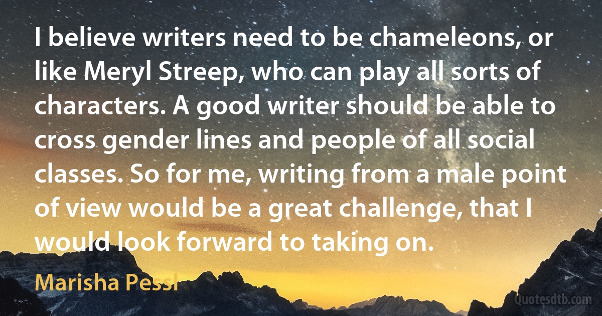 I believe writers need to be chameleons, or like Meryl Streep, who can play all sorts of characters. A good writer should be able to cross gender lines and people of all social classes. So for me, writing from a male point of view would be a great challenge, that I would look forward to taking on. (Marisha Pessl)