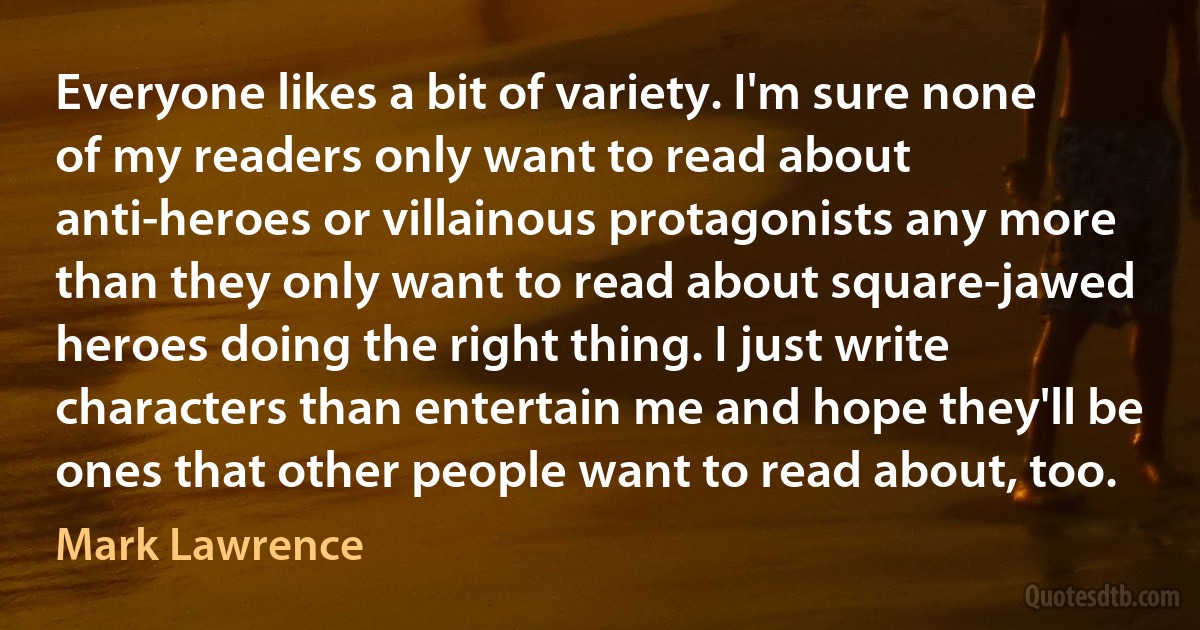 Everyone likes a bit of variety. I'm sure none of my readers only want to read about anti-heroes or villainous protagonists any more than they only want to read about square-jawed heroes doing the right thing. I just write characters than entertain me and hope they'll be ones that other people want to read about, too. (Mark Lawrence)