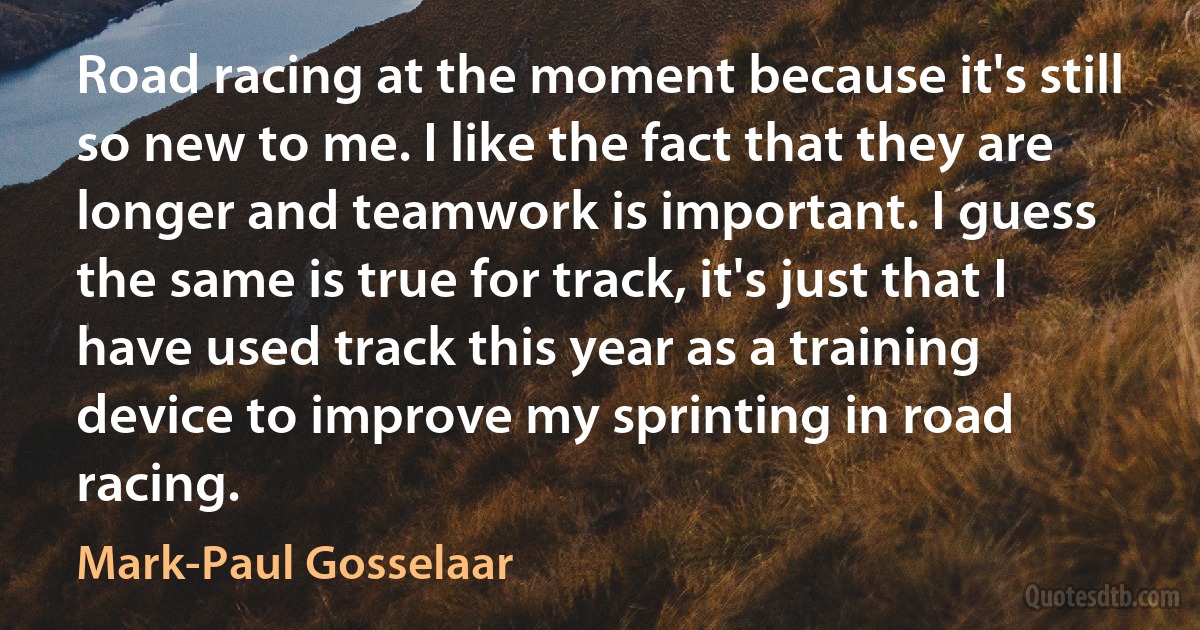 Road racing at the moment because it's still so new to me. I like the fact that they are longer and teamwork is important. I guess the same is true for track, it's just that I have used track this year as a training device to improve my sprinting in road racing. (Mark-Paul Gosselaar)