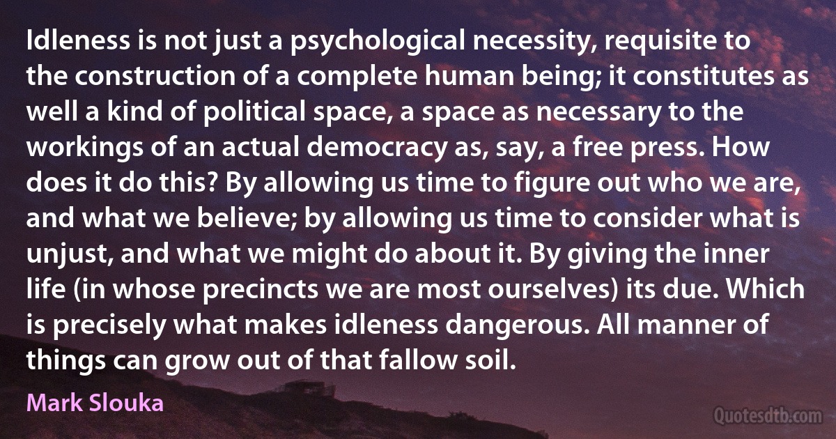 Idleness is not just a psychological necessity, requisite to the construction of a complete human being; it constitutes as well a kind of political space, a space as necessary to the workings of an actual democracy as, say, a free press. How does it do this? By allowing us time to figure out who we are, and what we believe; by allowing us time to consider what is unjust, and what we might do about it. By giving the inner life (in whose precincts we are most ourselves) its due. Which is precisely what makes idleness dangerous. All manner of things can grow out of that fallow soil. (Mark Slouka)