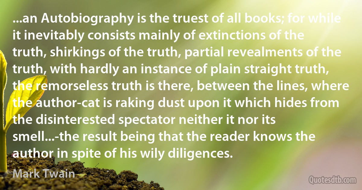 ...an Autobiography is the truest of all books; for while it inevitably consists mainly of extinctions of the truth, shirkings of the truth, partial revealments of the truth, with hardly an instance of plain straight truth, the remorseless truth is there, between the lines, where the author-cat is raking dust upon it which hides from the disinterested spectator neither it nor its smell...-the result being that the reader knows the author in spite of his wily diligences. (Mark Twain)