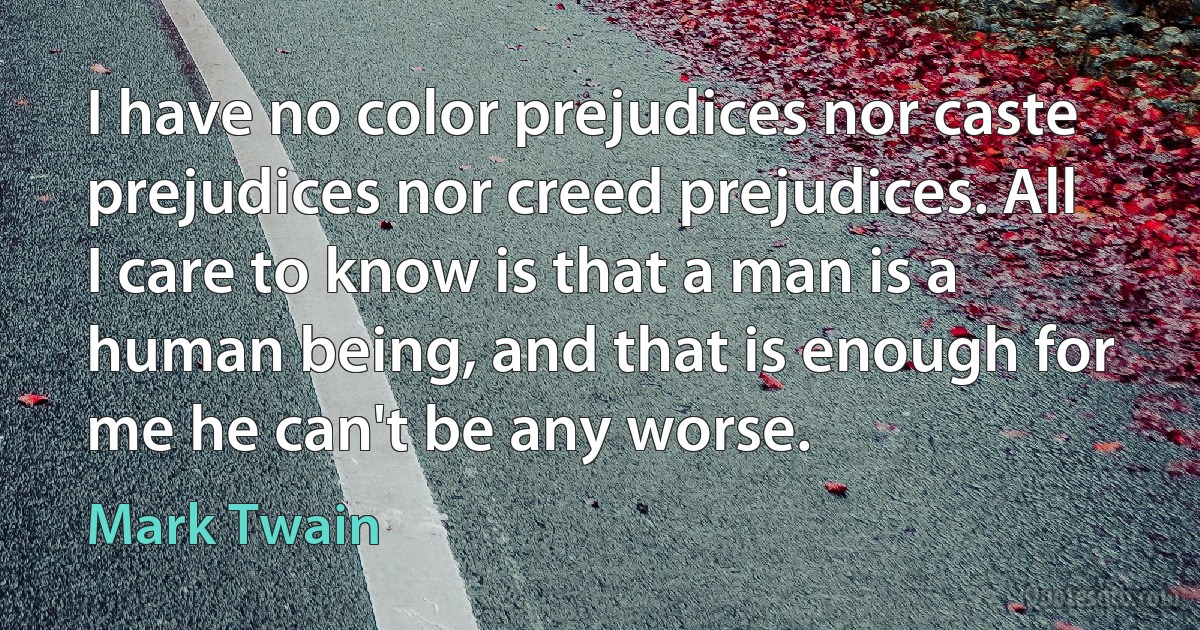 I have no color prejudices nor caste prejudices nor creed prejudices. All I care to know is that a man is a human being, and that is enough for me he can't be any worse. (Mark Twain)