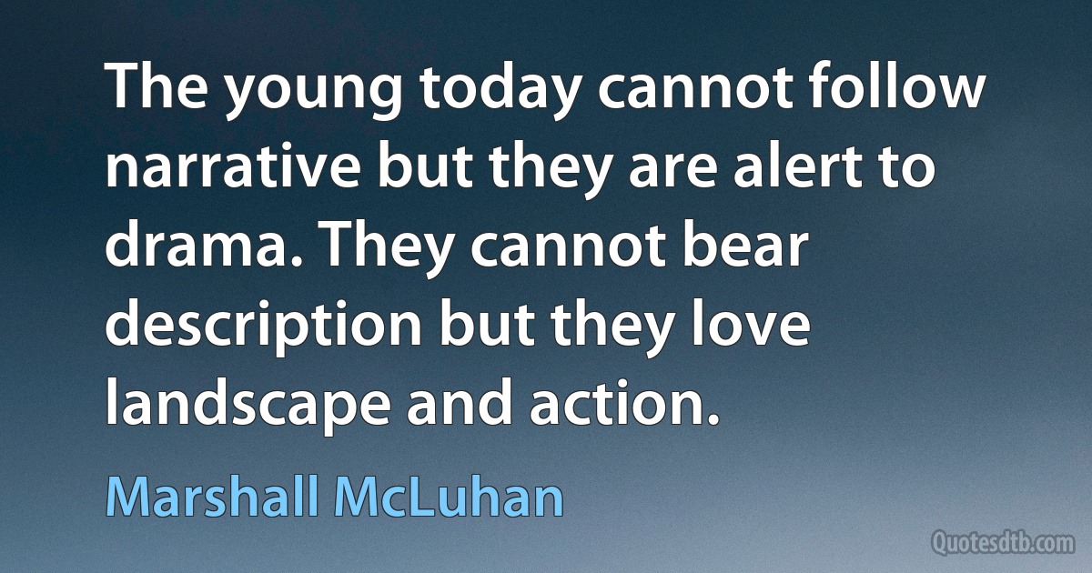 The young today cannot follow narrative but they are alert to drama. They cannot bear description but they love landscape and action. (Marshall McLuhan)