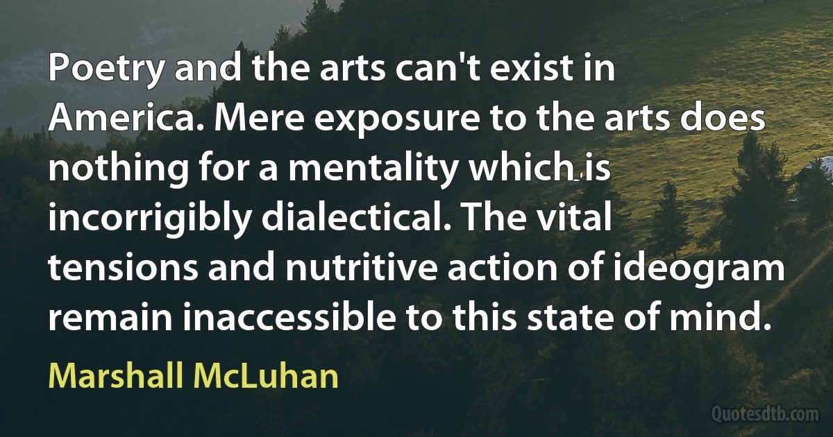 Poetry and the arts can't exist in America. Mere exposure to the arts does nothing for a mentality which is incorrigibly dialectical. The vital tensions and nutritive action of ideogram remain inaccessible to this state of mind. (Marshall McLuhan)