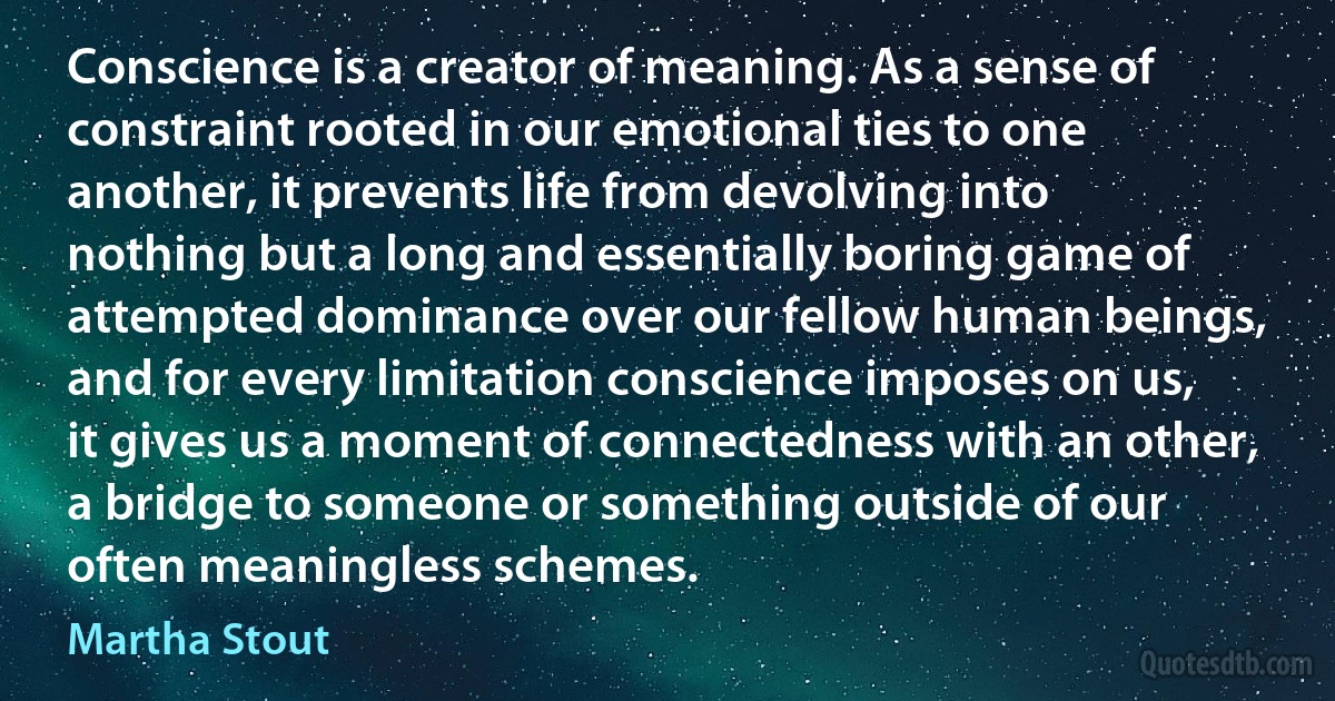 Conscience is a creator of meaning. As a sense of constraint rooted in our emotional ties to one another, it prevents life from devolving into nothing but a long and essentially boring game of attempted dominance over our fellow human beings, and for every limitation conscience imposes on us, it gives us a moment of connectedness with an other, a bridge to someone or something outside of our often meaningless schemes. (Martha Stout)