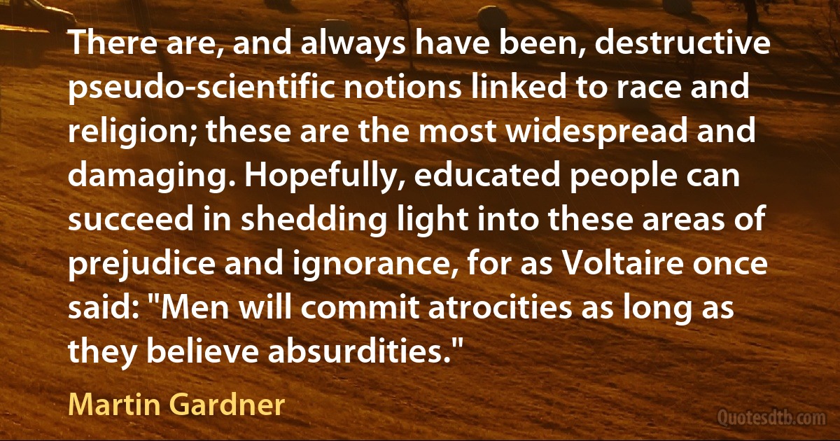 There are, and always have been, destructive pseudo-scientific notions linked to race and religion; these are the most widespread and damaging. Hopefully, educated people can succeed in shedding light into these areas of prejudice and ignorance, for as Voltaire once said: "Men will commit atrocities as long as they believe absurdities." (Martin Gardner)