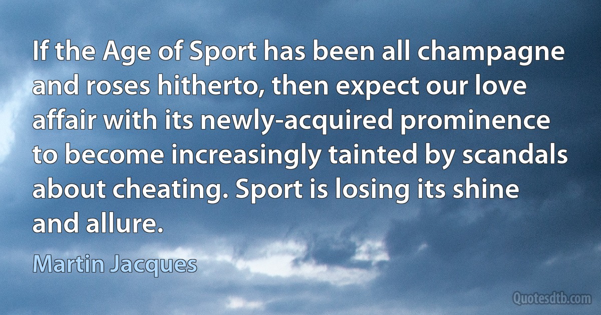 If the Age of Sport has been all champagne and roses hitherto, then expect our love affair with its newly-acquired prominence to become increasingly tainted by scandals about cheating. Sport is losing its shine and allure. (Martin Jacques)