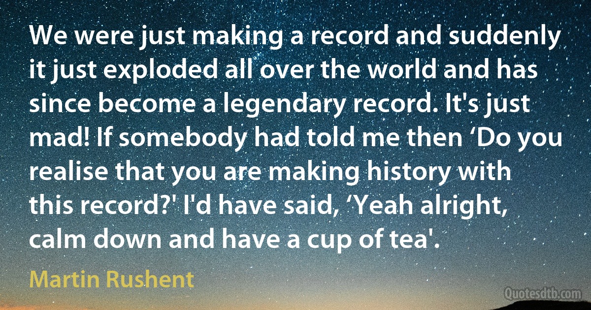 We were just making a record and suddenly it just exploded all over the world and has since become a legendary record. It's just mad! If somebody had told me then ‘Do you realise that you are making history with this record?' I'd have said, ‘Yeah alright, calm down and have a cup of tea'. (Martin Rushent)