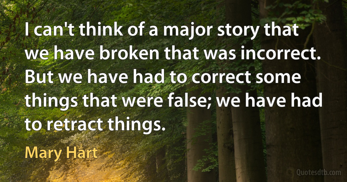 I can't think of a major story that we have broken that was incorrect. But we have had to correct some things that were false; we have had to retract things. (Mary Hart)