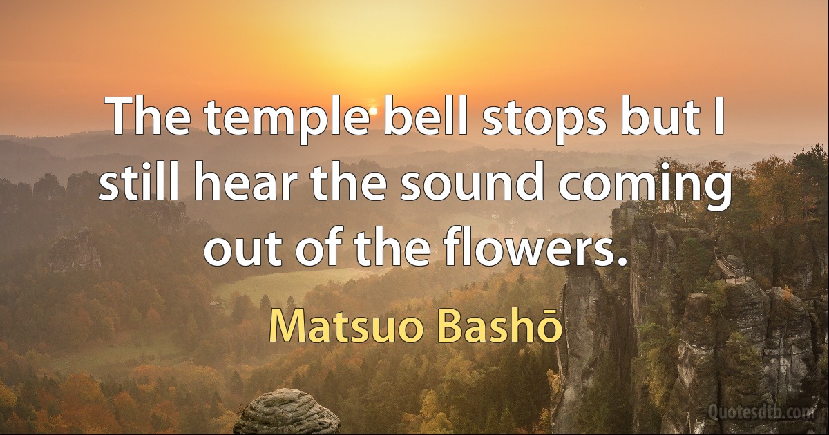 The temple bell stops but I still hear the sound coming out of the flowers. (Matsuo Bashō)