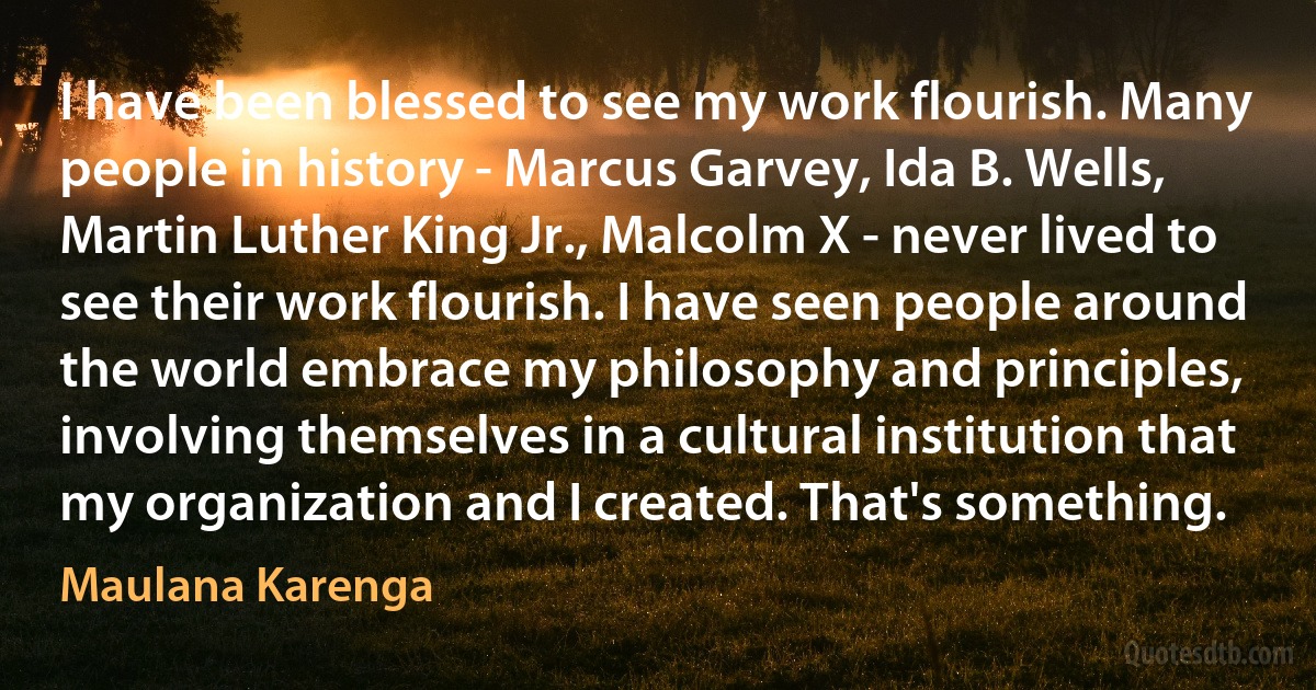 I have been blessed to see my work flourish. Many people in history - Marcus Garvey, Ida B. Wells, Martin Luther King Jr., Malcolm X - never lived to see their work flourish. I have seen people around the world embrace my philosophy and principles, involving themselves in a cultural institution that my organization and I created. That's something. (Maulana Karenga)