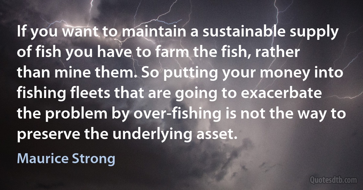 If you want to maintain a sustainable supply of fish you have to farm the fish, rather than mine them. So putting your money into fishing fleets that are going to exacerbate the problem by over-fishing is not the way to preserve the underlying asset. (Maurice Strong)