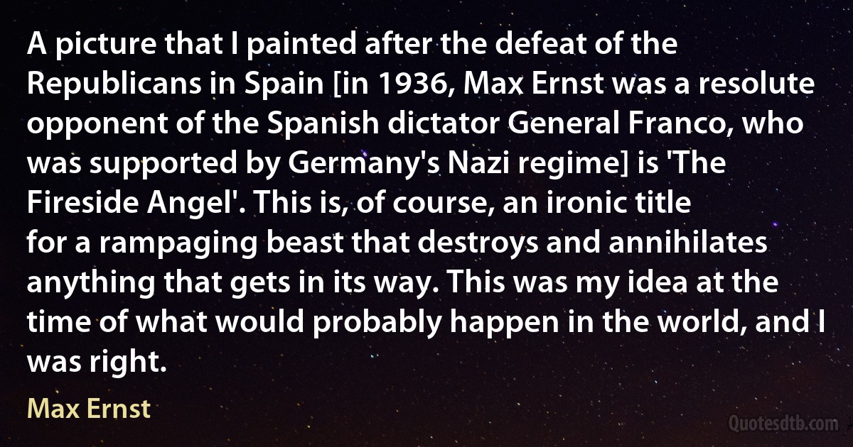 A picture that I painted after the defeat of the Republicans in Spain [in 1936, Max Ernst was a resolute opponent of the Spanish dictator General Franco, who was supported by Germany's Nazi regime] is 'The Fireside Angel'. This is, of course, an ironic title for a rampaging beast that destroys and annihilates anything that gets in its way. This was my idea at the time of what would probably happen in the world, and I was right. (Max Ernst)