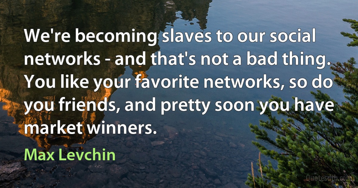 We're becoming slaves to our social networks - and that's not a bad thing. You like your favorite networks, so do you friends, and pretty soon you have market winners. (Max Levchin)