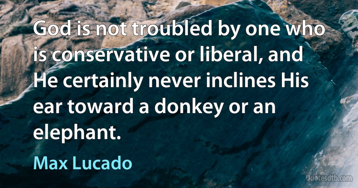 God is not troubled by one who is conservative or liberal, and He certainly never inclines His ear toward a donkey or an elephant. (Max Lucado)