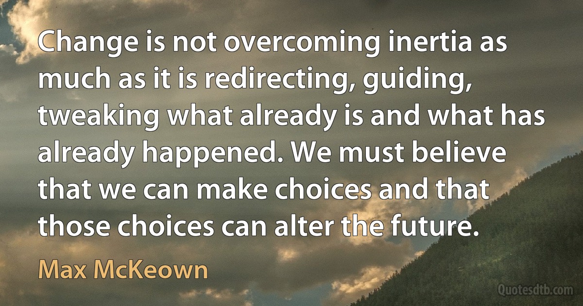 Change is not overcoming inertia as much as it is redirecting, guiding, tweaking what already is and what has already happened. We must believe that we can make choices and that those choices can alter the future. (Max McKeown)