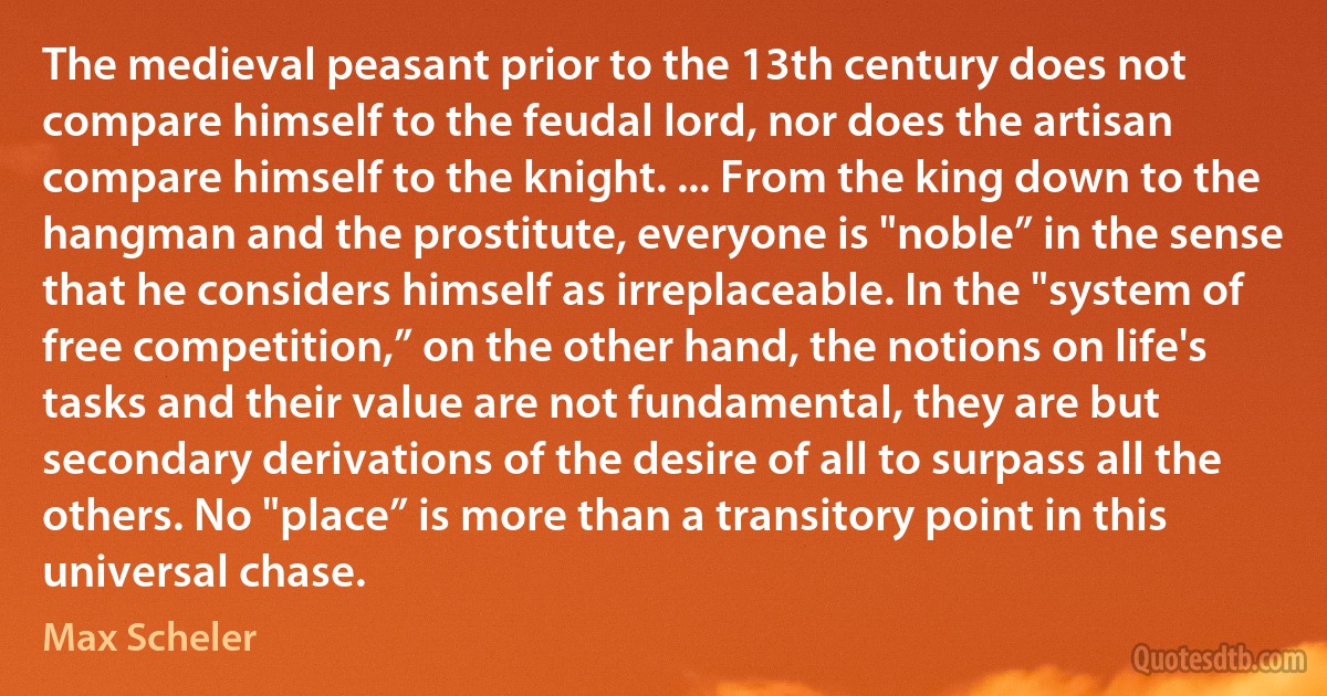 The medieval peasant prior to the 13th century does not compare himself to the feudal lord, nor does the artisan compare himself to the knight. ... From the king down to the hangman and the prostitute, everyone is "noble” in the sense that he considers himself as irreplaceable. In the "system of free competition,” on the other hand, the notions on life's tasks and their value are not fundamental, they are but secondary derivations of the desire of all to surpass all the others. No "place” is more than a transitory point in this universal chase. (Max Scheler)