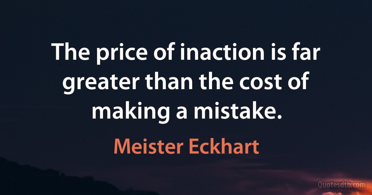 The price of inaction is far greater than the cost of making a mistake. (Meister Eckhart)