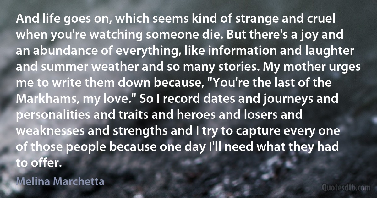 And life goes on, which seems kind of strange and cruel when you're watching someone die. But there's a joy and an abundance of everything, like information and laughter and summer weather and so many stories. My mother urges me to write them down because, "You're the last of the Markhams, my love." So I record dates and journeys and personalities and traits and heroes and losers and weaknesses and strengths and I try to capture every one of those people because one day I'll need what they had to offer. (Melina Marchetta)