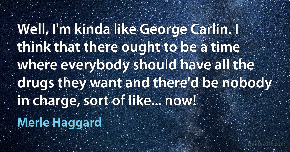 Well, I'm kinda like George Carlin. I think that there ought to be a time where everybody should have all the drugs they want and there'd be nobody in charge, sort of like... now! (Merle Haggard)