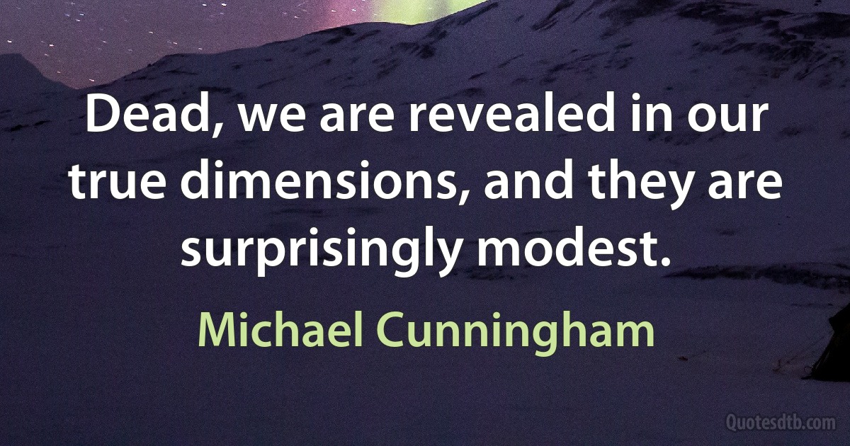 Dead, we are revealed in our true dimensions, and they are surprisingly modest. (Michael Cunningham)